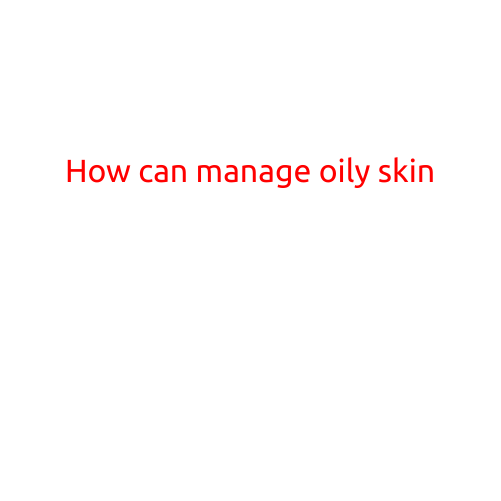 How to Manage Oily Skin: Tips and Tricks for a Flawless Complexion